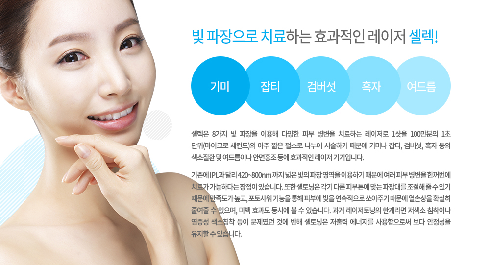 셀렉은 8가지 빛 파장을 이용해 다양한 피부 병변을 치료하는 레이저로 1샷을 100만분의 1초 단위(마이크로 세컨드)의 아주 짧은 펄스로 나누어 시술하기 때문에 기미나 잡티, 검버섯, 흑자 등의 색소질환 및 여드름이나 안면홍조 등에 효과적인 레이저 기기입니다.

기존에 IPL과 달리 420~800nm 까지 넓은 빛의 파장 영역을 이용하기 때문에 여러 피부 병변을 한꺼번에 치료가 가능하다는 장점이 있습니다. 또한 셀토닝은 각기 다른 피부톤에 맞는 파장대를 조절해 줄 수 있기 때문에 만족도가 높고, 포토샤워 기능을 통해 피부에 빛을 연속적으로 쏘아주기 때문에 열손상을 확실히 줄여줄 수 있으며, 미백 효과도 동시에 볼 수 있습니다. 과거 레이저토닝의 한계라면 저색소 침착이나 염증성 색소침착 등이 문제였던 것에 반해 셀토닝은 저출력 에너지를 사용함으로써 보다 안정성을 유지할 수 있습니다.

