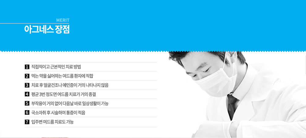 -장점
직접적이고 근본적인 치료 방법
먹는 약을 싫어하는 여드름 환자에 적합
치료 후 얼굴건조나 예민증이 거의 나타나지 않음
평균 3번 정도면 여드름 치료가 거의 종결
부작용이 거의 없어 다음날 바로 일상생활이 가능
국소마취 후 시술하여 통증이 적음
입주변 여드름 치료도 가능
