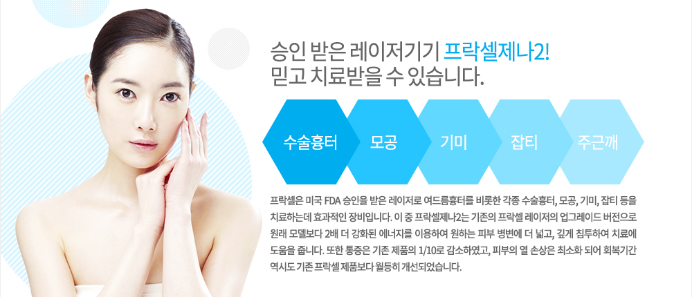 -특징
프락셀은 미국 FDA 승인을 받은 레이저로 여드름흉터를 비롯한 각종 수술흉터, 모공, 기미, 잡티 등을 치료하는데 효과적인 장비입니다. 이 중 프락셀제나2는 기존의 프락셀 레이저의 업그레이드 버전으로 원래 모델보다 2배 더 강화된 에너지를 이용하여 원하는 피부 병변에 더 넓고, 깊게 침투하여 치료에 도움을 줍니다.
또한 통증은 기존 제품의 1/10로 감소하였고, 피부의 열 손상은 최소화 되어 회복기간 역시도 기존 프락셀 제품보다 월등히 개선되었습니다. 

