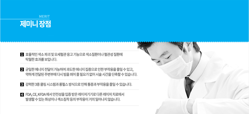 -특징 
제미니는 미국 스코프사가 개발한 색소 및 혈관 치료 레이저로 강력한 미백효과를 내는 532nm 단파장 레이저와 피부 깊은 곳에 침투해 재합성 촉진을 유발하는 주름 치료 및 리프팅에 효과적인 1064nm 장파장 레이저를 합쳐놓은 레이저 기기입니다. 532nm의 단파장은 모세혈관이나 잡티, 주근깨 등을 제거함과 동시에 레이저 토닝 모드에서 기미를 개선시켜 줄 수 있어 안색을 맑게 변화시켜 줄 수 있고, 1064nm 장파장 모드에서는 피부 진피층의 콜라겐을 촉진시켜 피부의 탄력과 모공개선, 제모까지 할 수 있는 다재다능한 레이저로 냉각시스템도 장착이 되어 있어 굳이 시술할 때 마취까지 하지 않아도 됩니다.
이러한 제미니 레이저는 기존 레이저와는 달리 레이저빔 조사 시 불필요한 전기적 에너지나 질소가스 등을 사용하지 않으며, 원하는 부위에 정확하고 충분한 에너지를 조사해 줄 수 있어 효과적인 레이저입니다.


