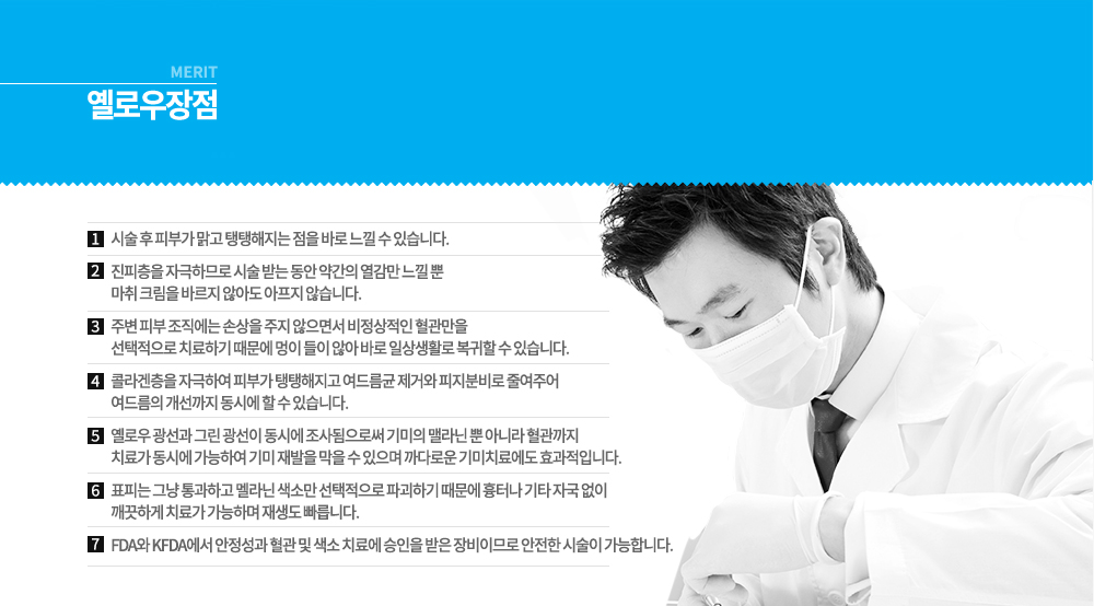 -특징
옐로우와 그린 파장대가 동시에 나오는 레이저로 정상조직에는 손상을 주지 않고 색소질환만 선택적으로 치료할 수 있는 기기입니다.
578nm 옐로우 광선은 붉은 색소나 적혈구, 혈관, 염증 등에 선택적으로 작용해 붉은 자국이나 실핏줄 등을 줄여주고, 피지선에 있는 여드름 균에 잘 흡수되어 제거 효과가 높습니다. 이러한 옐로우 레이저는 불필요하게 피부 깊숙한 곳에까지 들어가 손상을 주지 않기 때문에 시술 후 멍이나 색소침착 등의 부작용이 별로 없습니다.
511nm 그린 광선은 검고 어두운 색소에 보다 선택적으로 작용하기 때문에 검버섯이나 기미, 잡티, 주근깨 치료 등에 보다 적합합니다. 이는 색소세포를 터뜨리는 것이 아니라 순간적으로 익혀 딱지를 앉히므로써 정상 피부 손상이 적기 때문에 IPL 등으로도 치료가 잘 되지 않는 부분이나 눈가 또는 입술 등의 잡티 치료 등에도 효율적입니다.
옐로우 레이저는 이러한 578nm 옐로우 광선과 511nm 그린 광선이 동시에 발사되며 피부에 생긴 각종 색소질환이나 잔주름, 떨어진 피부 탄력 등을 올려주는 기능을 합니다.

