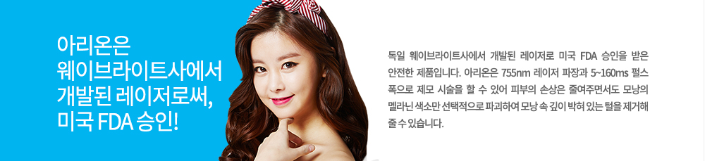 -특징
독일 웨이브라이트사에서 개발된 레이저로 미국 FDA 승인을 받은 안전한 제품입니다. 아리온은 755nm 레이저 파장과 5~160ms 펄스 폭으로 제모 시술을 할 수 있어 피부의 손상은 줄여주면서도 모낭의 멜라닌 색소만 선택적으로 파괴하여 모낭 속 깊이 박혀 있는 털을 제거해 줄 수 있습니다.


