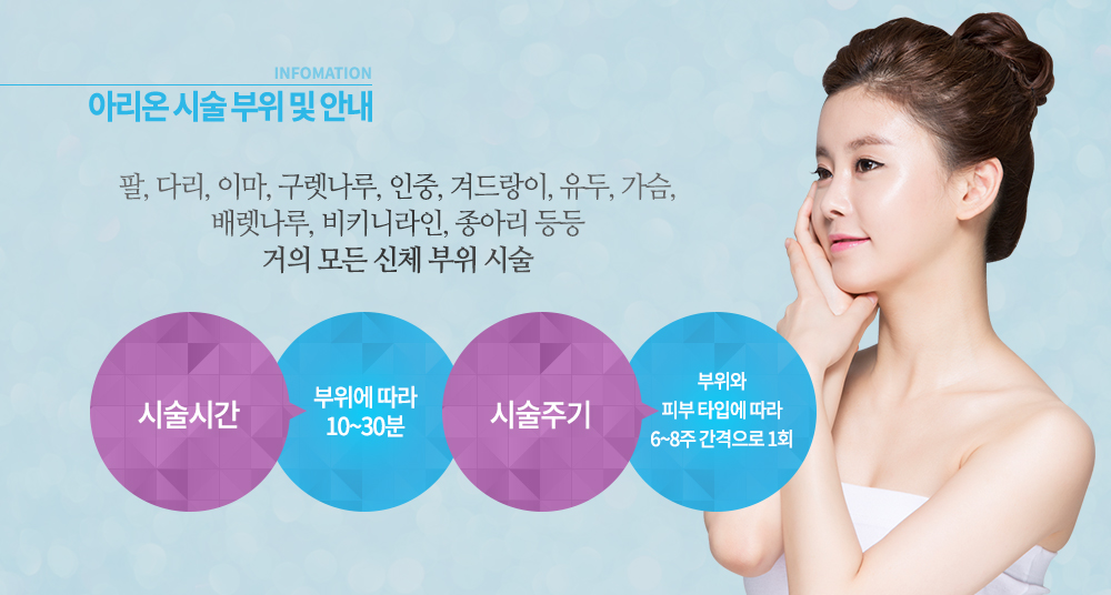 -시술 부위
팔, 다리, 이마, 구렛나루, 인중, 겨드랑이, 유두, 가슴, 배렛나루, 비키니라인, 종아리 등등 거의 모든 신체 부위


-시술 안내
시술시간 : 부위에 따라 10~30분
시술주기 : 부위와 피부 타입에 따라 6~8주 간격으로 1회


