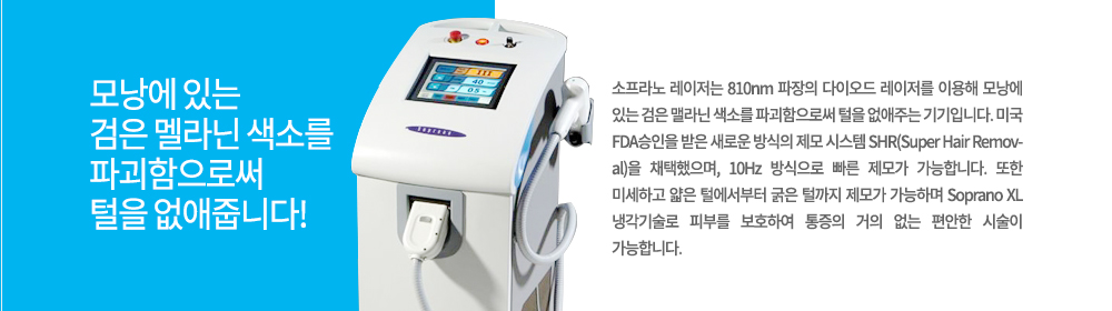 -특징	
소프라노 레이저는 810nm 파장의 다이오드 레이저를 이용해 모낭에 있는 검은 맬라닌 색소를 파괴함으로써 털을 없애주는 기기입니다. 미국 FDA승인을 받은 새로운 방식의 제모 시스템 SHR(Super Hair Removal)을 채택했으며, 10Hz 방식으로 빠른 제모가 가능합니다. 또한 미세하고 얇은 털에서부터 굵은 털까지 제모가 가능하며 Soprano XL 냉각기술로 피부를 보호하여 통증의 거의 없는 편안한 시술이 가능합니다.

