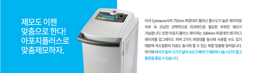 -특징
미국 Cynosure사의 755nm 파장대의 멜라닌 흡수도가 높은 레이저로 피부 속 모낭만 선택적으로 파괴하므로 필요한 부위만 제모가 가능합니다. 또한 아포지 플러스 레이저는 1064nm 파장대의 엔디야그 레이저를 업그레이드 하여 2가지 파장대를 동시에 사용할 수도 있기 때문에 색소질환의 치료도 동시에 할 수 있는 복합 맞춤형 장비입니다. 여기에 레이저 빔의 크기가 넓어 속도가 빠르기 때문에 시술 시간이 짧고 통증을 줄일 수 있습니다.


