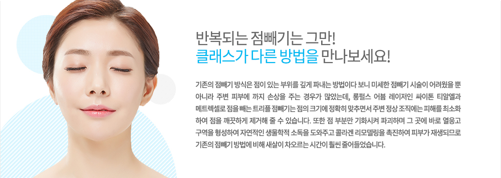 -원리
기존의 점빼기 방식은 점이 있는 부위를 깊게 파내는 방법이다 보니 미세한 점빼기 시술이 어려웠을 뿐 아니라 주변 피부에 까지 손상을 주는 경우가 많았는데, 롱펄스 어븀 레이저인 싸이톤 티알엘과 메트렉셀로 점을 빼는 트리플 점빼기는 점의 크기에 정확히 맞추면서 주변 정상 조직에는 피해를 최소화 하여 점을 깨끗하게 제거해 줄 수 있습니다. 또한 점 부분만 기화시켜 파괴하며 그 곳에 바로 열응고 구역을 형성하여 자연적인 생물학적 소독을 도와주고 콜라겐 리모델링을 촉진하여 피부가 재생되므로 기존의 점빼기 방법에 비해 새살이 차오르는 시간이 훨씬 줄어들었습니다.
