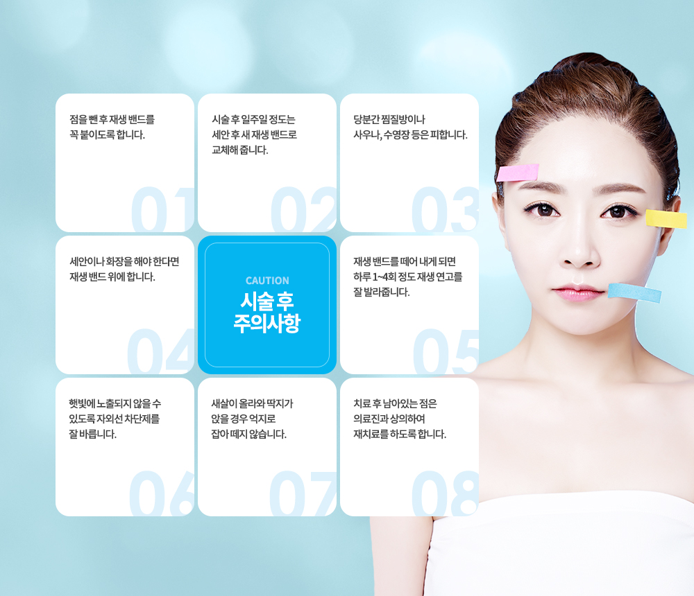 -트리플 S점빼기 후 주의사항
점을 뺀 후 재생 밴드를 꼭 붙이도록 합니다.
시술 후 일주일 정도는 세안 후 새 재생 밴드로 교체해 줍니다.
당분간 찜질방이나 사우나, 수영장 등은 피합니다.
세안이나 화장을 해야 한다면 재생 밴드 위에 합니다.
재생 밴드를 떼어 내게 되면 하루 1~4회 정도 재생 연고를 잘 발라줍니다.
햇빛에 노출되지 않을 수 있도록 자외선 차단제를 잘 바릅니다.
새살이 올라와 딱지가 앉을 경우 억지로 잡아 떼지 않습니다.
치료 후 남아있는 점은 의료진과 상의하여 재치료를 하도록 합니다.


